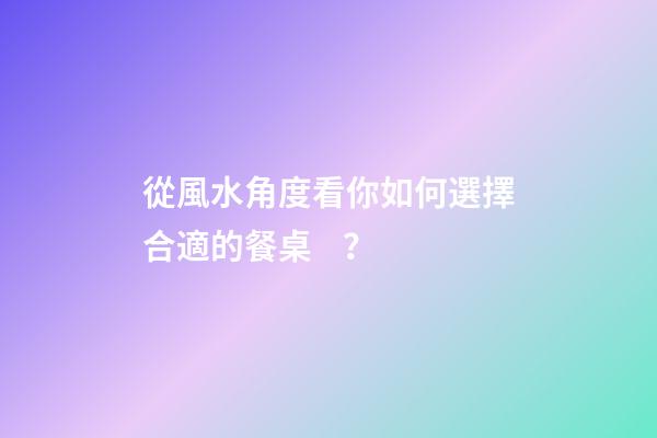從風水角度看你如何選擇合適的餐桌？